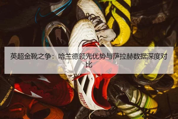 英超金靴之争：哈兰德领先优势与萨拉赫数据深度对比