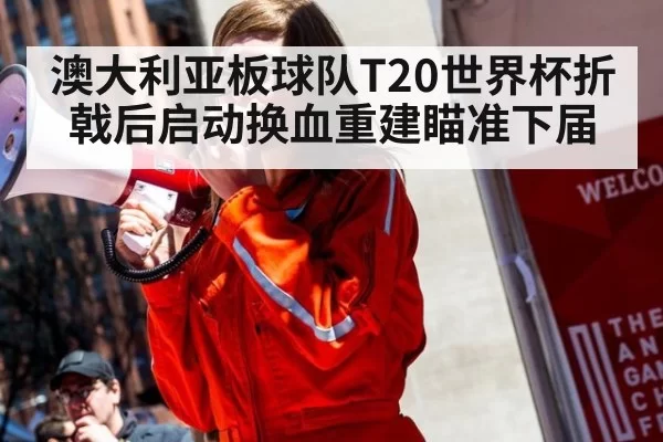 澳大利亚板球队T20世界杯折戟后启动换血重建瞄准下届