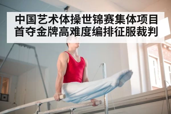 中国艺术体操世锦赛集体项目首夺金牌高难度编排征服裁判