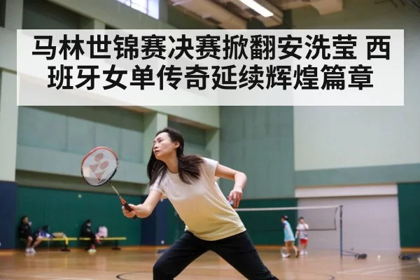 马林世锦赛决赛掀翻安洗莹 西班牙女单传奇延续辉煌篇章