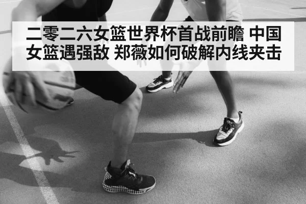 二零二六女篮世界杯首战前瞻 中国女篮遇强敌 郑薇如何破解内线夹击